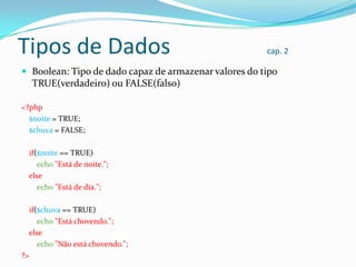 Tipos de Dados

cap. 2

 Boolean: Tipo de dado capaz de armazenar valores do tipo

TRUE(verdadeiro) ou FALSE(falso)
<?php
$noite = TRUE;
$chuva = FALSE;
if($noite == TRUE)
echo "Está de noite.";
else
echo "Está de dia.";
if($chuva == TRUE)
echo "Está chovendo.";
else
echo "Não está chovendo.";
?>

 