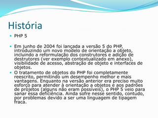 História
 PHP 5
 Em junho de 2004 foi lançada a versão 5 do PHP,

introduzindo um novo modelo de orientação a objeto,
incluindo a reformulação dos construtores e adição de
destrutores (ver exemplo contextualizado em anexo),
visibilidade de acesso, abstração de objeto e interfaces de
objetos.
 O tratamento de objetos do PHP foi completamente
reescrito, permitindo um desempenho melhor e mais
vantagens. Enquanto na versão anterior era preciso muito
esforço para atender à orientação a objetos e aos padrões
de projetos (alguns não eram possíveis), o PHP 5 veio para
sanar essa deficiência. Ainda sofre nesse sentido, contudo,
por problemas devido a ser uma linguagem de tipagem
fraca.

 