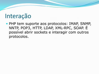 Interação
 PHP tem suporte aos protocolos: IMAP, SNMP,

NNTP, POP3, HTTP, LDAP, XML-RPC, SOAP. É
possível abrir sockets e interagir com outros
protocolos.

 