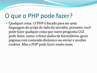 O que o PHP pode fazer?
 Qualquer coisa. O PHP é focado para ser uma

linguagem de script do lado do servidor, portanto, você
pode fazer qualquer coisa que outro programa CGI
pode fazer, como: coletar dados de formulários, gerar
páginas com conteúdo dinâmico ou enviar e receber
cookies. Mas o PHP pode fazer muito mais.

 