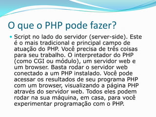 O que o PHP pode fazer?
 Script no lado do servidor (server-side). Este

é o mais tradicional e principal campo de
atuação do PHP. Você precisa de três coisas
para seu trabalho. O interpretador do PHP
(como CGI ou módulo), um servidor web e
um browser. Basta rodar o servidor web
conectado a um PHP instalado. Você pode
acessar os resultados de seu programa PHP
com um browser, visualizando a página PHP
através do servidor web. Todos eles podem
rodar na sua máquina, em casa, para você
experimentar programação com o PHP.

 