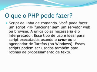O que o PHP pode fazer?
 Script de linha de comando. Você pode fazer

um script PHP funcionar sem um servidor web
ou browser. A única coisa necessária é o
interpretador. Esse tipo de uso é ideal para
script executados usando o cron ou o
agendador de Tarefas (no Windows). Esses
scripts podem ser usados também para
rotinas de processamento de texto.

 