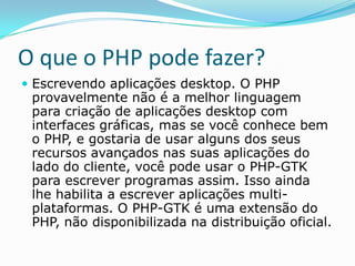 O que o PHP pode fazer?
 Escrevendo aplicações desktop. O PHP

provavelmente não é a melhor linguagem
para criação de aplicações desktop com
interfaces gráficas, mas se você conhece bem
o PHP, e gostaria de usar alguns dos seus
recursos avançados nas suas aplicações do
lado do cliente, você pode usar o PHP-GTK
para escrever programas assim. Isso ainda
lhe habilita a escrever aplicações multiplataformas. O PHP-GTK é uma extensão do
PHP, não disponibilizada na distribuição oficial.

 