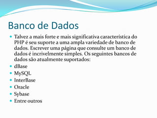 Banco de Dados
 Talvez a mais forte e mais significativa característica do








PHP é seu suporte a uma ampla variedade de banco de
dados. Escrever uma página que consulte um banco de
dados é incrivelmente simples. Os seguintes bancos de
dados são atualmente suportados:
dBase
MySQL
InterBase
Oracle
Sybase
Entre outros

 
