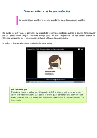 PowerPoint2007-2010 Guíade Aprendizaje
La función Crear un video te permite guardar tu presentación como un video.
Esto puede ser útil, ya que le permite a tus espectadores ver la presentación cuando lo deseen. Para asegurar
que tus espectadores tengan suficiente tiempo para ver cada diapositiva, tal vez desees ensayar los
intérvalos o grabación de tu presentación, antes de utilizar esta característica.
Aprende a utilizar esta función a través del siguiente video:
Ten en cuenta que...
Además de enviar tu vídeo, también puedes subirlo a sitios gratuitos para compartir
videos como YouTube.com. Este portal te ofrece guías para crear una cuenta y subir
videos. Una vez subido el vídeo, sólo tienes que dar el enlace a cualquier persona que
desee verlo.
 