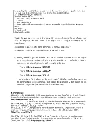 10
P. Jorginho, não acredito! Onde estudo tinham dito que tinha um aluno que lia muito bem
e ia leva para lê lá com mais dois e você é um deles. Não te lembras?
A6: Eu também vou, né professor?
[algunos AA ríen de A6]
P. Entonces... como se llama el resto?
A7: radical
P. ¡Muy bien! Radical
P. Agora vocês estão compreendendo? Vamos a poner las otras desinencias. Nosotros
can...?
AA: amos
P. Vosotros...?
Algunos AA: cantáis
Según lo que aparece en la transcripción de ese fragmento de clase, cuál
será el objetivo de esa clase y el papel de la lengua española en la
enseñanza.
¿Esa clase te parece útil para aprender la lengua española?
¿Esa clase pudiera ser dada de una forma diferente?
3- Ahora, observa por lo menos uno de los videos de una clase de inglés
para estudiantes chinos del sexto grado escolar y compáralo(s) con el
fragmento de clase transcrito del ejemplo anterior.
(parte 1) http://goo.gl/XQL56B
(parte 2) http://goo.gl/oSSbqW
(parte 3) http://goo.gl/Uf1rtK
¿Los objetivos de la clase serán los mismos? ¿Cuáles serán las creencias
de aprendizaje, de enseñanza, del papel del profesor y del papel de los
alumnos, según lo que vemos en esos materiales?
Referencias
CELADA, M.T.; GONZÁLEZ, N.M. Los estudios de Lengua Española en Brasil. Anuario
Brasileño de Estudios Hispánicos, supl. El hispanismo en Brasil, 2000, p. 35-88.
http://goo.gl/QPD4f3
______; ______. El español en Brasil: un intento de captar el orden de la experiencia.
In: SEDYCIAS, J. (Org.). O ensino do espanhol no Brasil: passado, presente, futuro,
São Paulo: Parábola, 2005, p. 71-96.
BARCELOS, A. M. F. Crenças sobre aprendizagem de línguas, Linguística Aplicada e
ensino de línguas. Linguagem & Ensino, v. 7, n. 1, p. 101-121, jan./jul. 2004.
http://goo.gl/I7ZlpZ
COIMBRA, M. de N. C.T.; MARTINS, A.M.de O. O estudo de caso como abordagem
metodológica no Ensino Superior. Nuances: estudos sobre Educação, v. 24, n. 3, p.
31-46, set./dez. 2013. http://goo.gl/6SGoYu
 