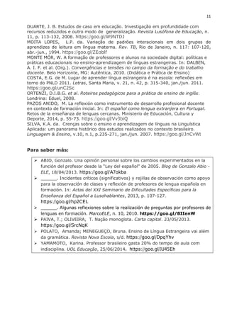 11
DUARTE, J. B. Estudos de caso em educação. Investigação em profundidade com
recursos reduzidos e outro modo de generalização. Revista Lusófona de Educação, n.
11, p. 113-132, 2008. https://goo.gl/W9NTDJ
MOITA LOPES, L.P. da. Variação de padrões interacionais em dois grupos de
aprendizes de leitura em língua materna. Rev. TB, Rio de Janeiro, n. 117: 107-120,
abr.-jun., 1994. https://goo.gl/ZEoblf
MONTE MÓR, W. A formação de professores e alunos na sociedade digital: políticas e
práticas educacionais no ensino-aprendizagem de línguas estrangeiras. In: DALBEN,
A. I. F. et al. (Org.). Convergências e tensões no campo da formação e do trabalho
docente. Belo Horizonte, MG: Autêntica, 2010. (Didática e Prática de Ensino)
COSTA, E.G. de M. Lugar de aprender língua estrangeira é na escola: reflexões em
torno do PNLD 2011. Letras, Santa Maria, v. 21, n. 42, p. 315-340, jan./jun. 2011.
https://goo.gl/unC2Sc
ORTENZI, D.I.B.G. et al. Roteiros pedagógicos para a prática de ensino de inglês.
Londrina: Eduel, 2008.
PAZOS ANIDO, M. La reflexión como instrumento de desarrollo profesional docente
en contexto de formación inicial. In: El español como lengua extranjera en Portugal.
Retos de la enseñanza de lenguas cercanas. Ministerio de Educación, Cultura y
Deporte, 2014, p. 55-73. https://goo.gl/Vv3biQ
SILVA, K.A. da. Crenças sobre o ensino e aprendizagem de línguas na Linguística
Aplicada: um panorama histórico dos estudos realizados no contexto brasileiro.
Linguagem & Ensino, v.10, n.1, p.235-271, jan./jun. 2007. https://goo.gl/JnCvWt
Para saber más:
 ABIO, Gonzalo. Una opinión personal sobre los cambios experimentados en la
función del profesor desde la “Ley del español” de 2005. Blog de Gonzalo Abio -
ELE, 18/04/2013. https://goo.gl/A7okba
 ______. Incidentes críticos (significativos) y rejillas de observación como apoyo
para la observación de clases y reflexión de profesores de lengua española en
formación. In: Actas del XXI Seminario de Dificultades Específicas para la
Enseñanza del Español a Lusohablantes, 2013, p. 107-127.
https://goo.gl/hp2CEL
 ______. Algunas reflexiones sobre la realización de preguntas por profesores de
lenguas en formación. MarcoELE, n. 10, 2010. https://goo.gl/8IIenW
 PAIVA, T.; OLIVEIRA, T. Nação monoglota. Carta capital. 23/05/2013.
https://goo.gl/SrcNqK
 POLATO, Amanda; MENEGUEÇO, Bruna. Ensino de Língua Estrangeira vai além
da gramática. Revista Nova Escola, s/d. https://goo.gl/DpqYhv
 YAMAMOTO, Karina. Professor brasileiro gasta 20% do tempo de aula com
indisciplina. UOL Educação, 25/06/2014. https://goo.gl/IU45Eh
 