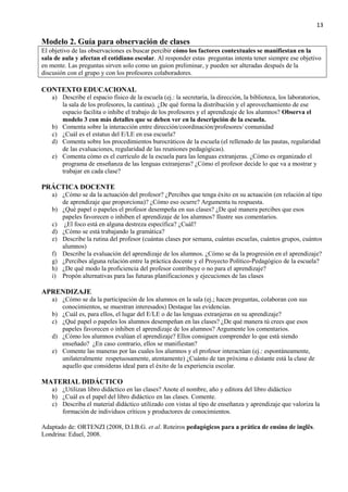 13
Modelo 2. Guía para observación de clases
El objetivo de las observaciones es buscar percibir cómo los factores contextuales se manifiestan en la
sala de aula y afectan el cotidiano escolar. Al responder estas preguntas intenta tener siempre ese objetivo
en mente. Las preguntas sirven solo como un guion preliminar, y pueden ser alteradas después de la
discusión con el grupo y con los profesores colaboradores.
CONTEXTO EDUCACIONAL
a) Describe el espacio físico de la escuela (ej.: la secretaría, la dirección, la biblioteca, los laboratorios,
la sala de los profesores, la cantina). ¿De qué forma la distribución y el aprovechamiento de ese
espacio facilita o inhibe el trabajo de los profesores y el aprendizaje de los alumnos? Observa el
modelo 3 con más detalles que se deben ver en la descripción de la escuela.
b) Comenta sobre la interacción entre dirección/coordinación/profesores/ comunidad
c) ¿Cuál es el estatus del E/LE en esa escuela?
d) Comenta sobre los procedimientos burocráticos de la escuela (el rellenado de las pautas, regularidad
de las evaluaciones, regularidad de las reuniones pedagógicas).
e) Comenta cómo es el currículo de la escuela para las lenguas extranjeras. ¿Cómo es organizado el
programa de enseñanza de las lenguas extranjeras? ¿Cómo el profesor decide lo que va a mostrar y
trabajar en cada clase?
PRÁCTICA DOCENTE
a) ¿Cómo se da la actuación del profesor? ¿Percibes que tenga éxito en su actuación (en relación al tipo
de aprendizaje que proporciona)? ¿Cómo eso ocurre? Argumenta tu respuesta.
b) ¿Qué papel o papeles el profesor desempeña en sus clases? ¿De qué manera percibes que esos
papeles favorecen o inhiben el aprendizaje de los alumnos? Ilustre sus comentarios.
c) ¿El foco está en alguna destreza específica? ¿Cuál?
d) ¿Cómo se está trabajando la gramática?
e) Describe la rutina del profesor (cuántas clases por semana, cuántas escuelas, cuántos grupos, cuántos
alumnos)
f) Describe la evaluación del aprendizaje de los alumnos. ¿Cómo se da la progresión en el aprendizaje?
g) ¿Percibes alguna relación entre la práctica docente y el Proyecto Político-Pedagógico de la escuela?
h) ¿De qué modo la proficiencia del profesor contribuye o no para el aprendizaje?
i) Propón alternativas para las futuras planificaciones y ejecuciones de las clases
APRENDIZAJE
a) ¿Cómo se da la participación de los alumnos en la sala (ej.; hacen preguntas, colaboran con sus
conocimientos, se muestran interesados) Destaque las evidencias.
b) ¿Cuál es, para ellos, el lugar del E/LE o de las lenguas extranjeras en su aprendizaje?
c) ¿Qué papel o papeles los alumnos desempeñan en las clases? ¿De qué manera tú crees que esos
papeles favorecen o inhiben el aprendizaje de los alumnos? Argumente los comentarios.
d) ¿Cómo los alumnos evalúan el aprendizaje? Ellos consiguen comprender lo que está siendo
enseñado? ¿En caso contrario, ellos se manifiestan?
e) Comente las maneras por las cuales los alumnos y el profesor interactúan (ej.: espontáneamente,
unilateralmente respetuosamente, atentamente) ¿Cuánto de tan próxima o distante está la clase de
aquello que consideras ideal para el éxito de la experiencia escolar.
MATERIAL DIDÁCTICO
a) ¿Utilizan libro didáctico en las clases? Anote el nombre, año y editora del libro didáctico
b) ¿Cuál es el papel del libro didáctico en las clases. Comente.
c) Describa el material didáctico utilizado con vistas al tipo de enseñanza y aprendizaje que valoriza la
formación de individuos críticos y productores de conocimientos.
Adaptado de: ORTENZI (2008, D.I.B.G. et al. Roteiros pedagógicos para a prática de ensino de inglês.
Londrina: Eduel, 2008.
 