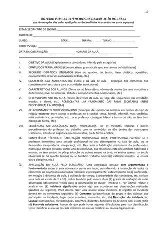 17
ROTEIRO PARA AS ATIVIDADES DE OBSERVAÇÃO DE AULAS
(as observações das aulas realizadas serão avaliadas de acordo com estes aspectos)
ESTABELECIMENTO DE ENSINO:_____________________________________________________
ENDEREÇO:_________________________________________________________________________
CURSO:______________________ SÉRIE:_________TURMA: ______ TURNO: _______________
PROFESSOR(A): ____________________________________________________________________
DATA DA OBSERVAÇÃO: __________________ HORÁRIO DA AULA:______________________
I. OBJETIVO DA AULA (Explicitamente colocado ou inferido pelo estagiário)
II. CONTEÚDOS TRABALHADOS (Comunicativos, gramaticais e/ou em termos de habilidades)
III. RECURSOS DIDÁTICOS UTILIZADOS (Uso do quadro, de textos, livro didático, apostilhas,
equipamentos, recursos audiovisuais, reálias, etc.)
IV. CARACTERÍSTICAS AMBIENTAIS (Da escola e da sala de aula – descrição dos elementos que
compõem a infraestrutura para as atividades curriculares)
V. CARACTERÍSTICAS DOS ALUNOS (Classe social, faixa etária, número de alunos (do sexo masculino e
do feminino, nível de interesse, atitudes, comportamentos evidenciados, etc.)
VI. DESENVOLVIMENTO DA AULA (Relato descritivo da aula, ou seja, das sequências das atividades
levadas a efeito, etc.) ACRESCENTAR UM FRAGMENTO DAS FALAS ESCUTADAS ENTRE
PROFESSOR(A) E ALUNOS(AS)
VII. RELACIONAMENTO PROFESSOR/ALUNO (Descrição das evidências colhidas em termos do tipo de
relação existente entre alunos e professor; se é cordial, tensa, formal, informal, mais simétrica,
mais assimétrica, permissiva, etc.; se o professor consegue liderar a turma ou não, se tem bom
manejo de turma, etc.)
VIII. TENDÊNCIAS METODOLÓGICAS DO(A) PROFESSOR(A) (Se os métodos, técnicas e outros
procedimentos do professor no trabalho com os conteúdos se dão dentro das abordagens
tradicional, estrutural, cognitiva ou comunicativa, ou de forma eclética)
IX. COMPETÊNCIA TÉCNICA E HABILITAÇÃO PROFISSIONAL DO(A) PROFESSOR(A) (Verificar se o
professor demonstra uma atitude profissional no seu desempenho na sala de aula, ou se
demonstra inexperiência, insegurança, etc. Descrever a habilitação profissional do professor(a):
instituição em que estudou, curso, ano de conclusão, que disciplinas está oficialmente habilitado a
ensinar; se tem cursos de pós-graduação ou outros cursos na área; se ensina apenas na escola
observada (e há quanto tempo) ou se também trabalha noutro(s) estabelecimentos; se ensina
outra disciplina, etc.)
X. APRECIAÇÃO DA AULA PELO ESTAGIÁRIO (Uma apreciação pessoal bem argumentada e
fundamentada sobre a aula observada como um todo, considerando a interação de todos os
elementos do ensino aqui abordados (também, e principalmente, o desempenho do(a) professor(a)
em relação à dinâmica da aula, à utilização do tempo, à propriedade dos conteúdos, etc. Atribuir
uma nota na escala de 1 a 10). Incluir também pelo menos duas (2) grades de avaliação de aulas
observadas (documento “rejilla para la observación de clases” [modelo 4] Por último, relatar e
analisar um (1) incidente significativo sobre algo que aconteceu nas observações realizadas
(positivo ou negativo). Você deverá fazer uma análise desse incidente. O registro do incidente
deverá ter os elementos seguintes: (a) Contexto: características do grupo e dos sujeitos que
participam no incidente, lugar onde acontece, momento, etc.; (b) Descrição do incidente; (c)
Causas: institucionais, metodológicas, docentes, discentes, familiares ou de outro tipo; assim como
(d) Possíveis soluciones. Apesar de que pode haver algumas dificuldades para sua classificação,
tente classificar as causas de cada incidente em causas didáticas ou causas organizativas.
 