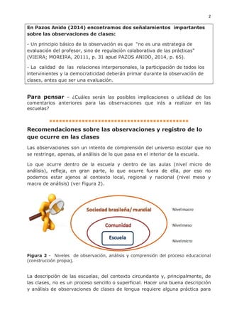 2
En Pazos Anido (2014) encontramos dos señalamientos importantes
sobre las observaciones de clases:
- Un principio básico de la observación es que “no es una estrategia de
evaluación del profesor, sino de regulación colaborativa de las prácticas"
(VIEIRA; MOREIRA, 20111, p. 31 apud PAZOS ANIDO, 2014, p. 65).
- La calidad de las relaciones interpersonales, la participación de todos los
intervinientes y la democraticidad deberán primar durante la observación de
clases, antes que ser una evaluación.
Para pensar – ¿Cuáles serán las posibles implicaciones o utilidad de los
comentarios anteriores para las observaciones que irás a realizar en las
escuelas?
▪▪▪▪▪▪▪▪▪▪▪▪▪▪▪▪▪▪▪▪▪▪▪▪▪▪▪▪▪▪▪▪▪▪▪▪▪▪▪▪▪▪▪
Recomendaciones sobre las observaciones y registro de lo
que ocurre en las clases
Las observaciones son un intento de comprensión del universo escolar que no
se restringe, apenas, al análisis de lo que pasa en el interior de la escuela.
Lo que ocurre dentro de la escuela y dentro de las aulas (nivel micro de
análisis), refleja, en gran parte, lo que ocurre fuera de ella, por eso no
podemos estar ajenos al contexto local, regional y nacional (nivel meso y
macro de análisis) (ver Figura 2).
Figura 2 - Niveles de observación, análisis y comprensión del proceso educacional
(construcción propia).
La descripción de las escuelas, del contexto circundante y, principalmente, de
las clases, no es un proceso sencillo o superficial. Hacer una buena descripción
y análisis de observaciones de clases de lengua requiere alguna práctica para
 