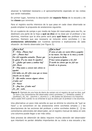 3
alcanzar la habilidad necesaria y el aprovechamiento esperado en las visitas
que serán realizadas.
En primer lugar, haremos la descripción del espacio físico de la escuela y de
las clases que veremos.
Para el registro escrito intensivo de lo que pasa en cada clase observada se
puede emplear la propuesta de anotaciones siguiente.
En un cuaderno de campo o por medio de hojas A4 reservadas para ese fin, se
destinará una parte de la hoja a qué se dice en la clase por el profesor y los
alumnos, mientras que la otra parte será para qué hace ese profesor o sus
alumnos. Siempre que sea necesario se incluirán entre corchetes [ ] las
anotaciones adicionales con nuestras opiniones o explicaciones de cada
situación de interés observada (ver Figura 3).
Figura 3- Ejemplo de una hoja de diario de campo con el registro de qué se dice, qué
se hace y los comentarios del observador entre corchetes [ ]. Símbolos usados: P
(profesor), A1, A2… (alumno 1, alumno 2…), AA (todos los alumnos o la mayoría).
Será usado XXX cuando no se entiende lo que es dicho por el profesor o los alumnos.
Una alternativa un poco más sencilla es que se elimine la columna de “qué se
hace” y se concentren en las anotaciones entre corchetes simples [ ] las
descripciones de las acciones del profesor y entre corchetes dobles [[ ]] los
comentarios adicionales del observador, así el registro manual de datos en solo
una columna puede llegar a ser más veloz.
Este proceso de obtención de datos requiere mucha atención del observador
que intentará no perder detalles importantes de su visita a esa escuela y las
 