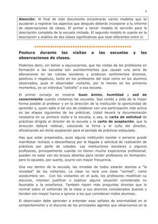 5
Atención: Al final de este documento encontrarás varios modelos que te
ayudarán a registrar los aspectos que después deberás incorporar a tu informe
de observaciones de clases. El primer y tercer modelo te servirán para la
descripción completa de la escuela visitada. El segundo modelo lo usarás en la
descripción y análisis de dos clases significativas que sean diferentes entre sí.
▪▪▪▪▪▪▪▪▪▪▪▪▪▪▪▪▪▪▪▪▪▪▪▪▪▪▪▪▪▪▪▪▪▪▪▪▪▪▪▪▪▪▪
Postura durante las visitas a las escuelas y las
observaciones de clases.
Podemos decir, sin temor a equivocarnos, que las visitas de los profesores en
formación a las escuelas son acontecimientos que causan una serie de
alteraciones en las rutinas escolares y producen sentimientos diversos,
positivos o negativos, tanto en los profesores del local como en los alumnos
observados, pues el observador visitante, por lo menos en los primeros
momentos, es un individuo “extraño” a esa escuela.
El primer consejo es mostrar buen ánimo, humildad y sed de
conocimiento cuando visitamos las escuelas. Sea cortés y pida de la mejor
forma posible al profesor y en la dirección de la institución la oportunidad de
aprender y, quien sabe si tal vez de colaborar con una participación más activa
en las etapas siguientes de las prácticas. Usted llevará la documentación
necesaria en su primera visita a la escuela, o sea, la carta de solicitud de
prácticas dirigida al director de la escuela y la carta de aceptación, que la
dirección deberá rellenar, colocando la firma y el cuño del director,
oficializando así dicha aceptación para el periodo de prácticas estipulado.
Hay que estar preparados, pues alguna institución escolar o persona puede
manifestar rechazo o desconfianza por la llegada y solicitud de realización de
prácticas por parte de ustedes. Las instituciones escolares o algunos
profesores, principalmente cuando no tienen mucha experiencia profesional,
pueden no estar con los brazos abiertos para recibir profesores en formación;
pero lo opuesto, por suerte, ocurre con mayor frecuencia.
Una vez dentro de la escuela, las miradas de todos estarán atentas a “la
novedad” de los visitantes. La clase no será una clase “normal”, como
acostumbra ser. Con los visitantes en el aula, los profesores modifican su
discurso, intentan justificar o explicar alguna situación considerada no
favorable a la enseñanza. También hacen más preguntas directas que lo
normal sobre el contenido de la clase a sus alumnos considerados buenos y
tienden con mayor fuerza a ignorar a los que consideran malos alumnos.
El observador debe aprender a entender esas señales de anormalidad en el
comportamiento y el discurso de los principales agentes que observamos en la
 