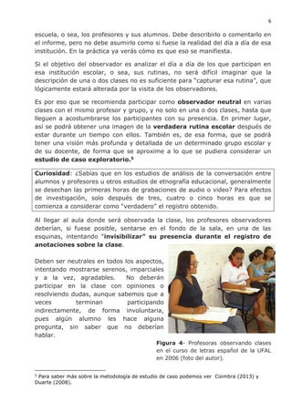 6
escuela, o sea, los profesores y sus alumnos. Debe describirlo o comentarlo en
el informe, pero no debe asumirlo como si fuese la realidad del día a día de esa
institución. En la práctica ya verás cómo es que eso se manifiesta.
Si el objetivo del observador es analizar el día a día de los que participan en
esa institución escolar, o sea, sus rutinas, no será difícil imaginar que la
descripción de una o dos clases no es suficiente para “capturar esa rutina”, que
lógicamente estará alterada por la visita de los observadores.
Es por eso que se recomienda participar como observador neutral en varias
clases con el mismo profesor y grupo, y no solo en una o dos clases, hasta que
lleguen a acostumbrarse los participantes con su presencia. En primer lugar,
así se podrá obtener una imagen de la verdadera rutina escolar después de
estar durante un tiempo con ellos. También es, de esa forma, que se podrá
tener una visión más profunda y detallada de un determinado grupo escolar y
de su docente, de forma que se aproxime a lo que se pudiera considerar un
estudio de caso exploratorio.5
Curiosidad: ¿Sabías que en los estudios de análisis de la conversación entre
alumnos y profesores u otros estudios de etnografía educacional, generalmente
se desechan las primeras horas de grabaciones de audio o video? Para efectos
de investigación, solo después de tres, cuatro o cinco horas es que se
comienza a considerar como “verdadero” el registro obtenido.
Al llegar al aula donde será observada la clase, los profesores observadores
deberían, si fuese posible, sentarse en el fondo de la sala, en una de las
esquinas, intentando “invisibilizar” su presencia durante el registro de
anotaciones sobre la clase.
Deben ser neutrales en todos los aspectos,
intentando mostrarse serenos, imparciales
y a la vez, agradables. No deberán
participar en la clase con opiniones o
resolviendo dudas, aunque sabemos que a
veces terminan participando
indirectamente, de forma involuntaria,
pues algún alumno les hace alguna
pregunta, sin saber que no deberían
hablar.
Figura 4- Profesoras observando clases
en el curso de letras español de la UFAL
en 2006 (foto del autor).
5
Para saber más sobre la metodología de estudio de caso podemos ver Coimbra (2013) y
Duarte (2008).
 