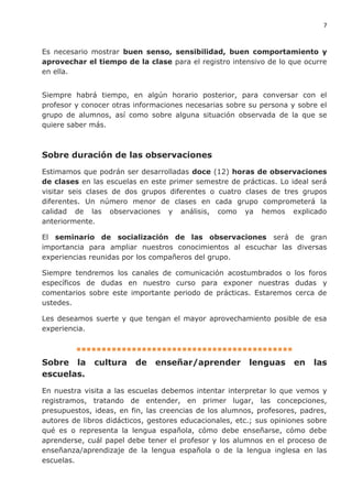 7
Es necesario mostrar buen senso, sensibilidad, buen comportamiento y
aprovechar el tiempo de la clase para el registro intensivo de lo que ocurre
en ella.
Siempre habrá tiempo, en algún horario posterior, para conversar con el
profesor y conocer otras informaciones necesarias sobre su persona y sobre el
grupo de alumnos, así como sobre alguna situación observada de la que se
quiere saber más.
Sobre duración de las observaciones
Estimamos que podrán ser desarrolladas doce (12) horas de observaciones
de clases en las escuelas en este primer semestre de prácticas. Lo ideal será
visitar seis clases de dos grupos diferentes o cuatro clases de tres grupos
diferentes. Un número menor de clases en cada grupo comprometerá la
calidad de las observaciones y análisis, como ya hemos explicado
anteriormente.
El seminario de socialización de las observaciones será de gran
importancia para ampliar nuestros conocimientos al escuchar las diversas
experiencias reunidas por los compañeros del grupo.
Siempre tendremos los canales de comunicación acostumbrados o los foros
específicos de dudas en nuestro curso para exponer nuestras dudas y
comentarios sobre este importante periodo de prácticas. Estaremos cerca de
ustedes.
Les deseamos suerte y que tengan el mayor aprovechamiento posible de esa
experiencia.
▪▪▪▪▪▪▪▪▪▪▪▪▪▪▪▪▪▪▪▪▪▪▪▪▪▪▪▪▪▪▪▪▪▪▪▪▪▪▪▪▪▪▪
Sobre la cultura de enseñar/aprender lenguas en las
escuelas.
En nuestra visita a las escuelas debemos intentar interpretar lo que vemos y
registramos, tratando de entender, en primer lugar, las concepciones,
presupuestos, ideas, en fin, las creencias de los alumnos, profesores, padres,
autores de libros didácticos, gestores educacionales, etc.; sus opiniones sobre
qué es o representa la lengua española, cómo debe enseñarse, cómo debe
aprenderse, cuál papel debe tener el profesor y los alumnos en el proceso de
enseñanza/aprendizaje de la lengua española o de la lengua inglesa en las
escuelas.
 