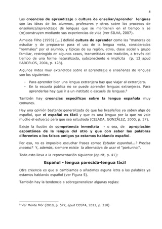 8
Las creencias de aprendizaje o cultura de enseñar/aprender lenguas
son las ideas de los alumnos, profesores y otros sobre los procesos de
enseñanza/aprendizaje de lenguas que se mantienen en el tiempo y se
(re)construyen mediante sus experiencias de vida (ver SILVA, 2007).
Almeida Filho (1993) [...] definió cultura de aprender como las “maneras de
estudiar y de prepararse para el uso de la lengua meta, consideradas
“normales” por el alumno, y típicas de su región, etnia, clase social y grupo
familiar, restringido en algunos casos, transmitidas con tradición, a través del
tiempo de una forma naturalizada, subconsciente e implícita (p. 13 apud
BARCELOS, 2004, p. 128).
Algunos mitos muy extendidos sobre el aprendizaje o enseñanza de lenguas
son los siguientes:
- Para aprender bien una lengua extranjera hay que viajar al extranjero.
- En la escuela pública no se puede aprender lenguas extranjeras. Para
aprenderlas hay que ir a un instituto o escuela de lenguas.6
También hay creencias específicas sobre la lengua española muy
comunes.
Hay una opinión bastante generalizada de que los brasileños ya saben algo de
español, que el español es fácil y que es una lengua por la que no vale
mucho el esfuerzo para que sea estudiada (CELADA, GONZÁLEZ, 2000, p. 37).
Existe la ilusión de competencia inmediata - o sea, de apropiación
espontánea de la lengua del otro y que con saber las palabras
diferentes o los falsos amigos ya estamos hablando español.
Por eso, no es imposible escuchar frases como: Estudar espanhol...? Precisa
mesmo? Y, además, siempre existe la alternativa de usar el "portunhol".
Todo esto lleva a la representación siguiente (op.cit, p. 41):
Español - lengua parecida-lengua fácil
Otra creencia es que si cambiamos o añadimos alguna letra a las palabras ya
estamos hablando español (ver Figura 5).
También hay la tendencia a sobregeneralizar algunas reglas:
6
Ver Monte Mór (2010, p. 577, apud COSTA, 2011, p. 318).
 