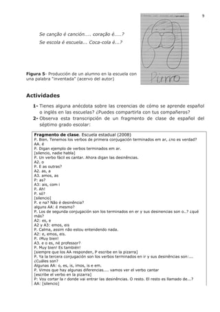 9
Se canção é canción….. coração é……?
Se escola é escuela... Coca-cola é...?
Figura 5- Producción de un alumno en la escuela con
una palabra “inventada” (acervo del autor)
Actividades
1- Tienes alguna anécdota sobre las creencias de cómo se aprende español
o inglés en las escuelas? ¿Puedes compartirla con tus compañeros?
2- Observa esta transcripción de un fragmento de clase de español del
séptimo grado escolar:
Fragmento de clase. Escuela estadual (2008)
P. Bien. Tenemos los verbos de primera conjugación terminados em ar, ¿no es verdad?
AA. é
P. Digan ejemplo de verbos terminados em ar.
[silencio, nadie habla]
P. Un verbo fácil es cantar. Ahora digan las desinências.
A2. o
P. E as outras?
A2. as, a
A3. amos, as
P: as?
A3: ais, com i
P. Ah!
P. só?
[silencio]
P. e na? Não é desinência?
alguns AA: é mesmo?
P. Los de segunda conjugación son los terminados en er y sus desinencias son o..? ¿qué
más?
A2: es, e
A2 y A3: emos, eis
P. Calma, assim não estou entendendo nada.
A2: e, emos, eis.
P. ¡Muy bien!
A3. e o es, né professor?
P. Muy bien! Es también!
[siempre que los AA responden, P escribe en la pizarra]
P. Ya la tercera conjugación son los verbos terminados en ir y sus desinências son:...
¿Cuáles son?
Algunas AA: o, es, is, imos, is e em.
P. Vimos que hay algunas diferencias.... vamos ver el verbo cantar
[escribe el verbo en la pizarra]
P: Voy cortar la r donde vai entrar las desinências. O resto. El resto es llamado de...?
AA: [silencio]
 