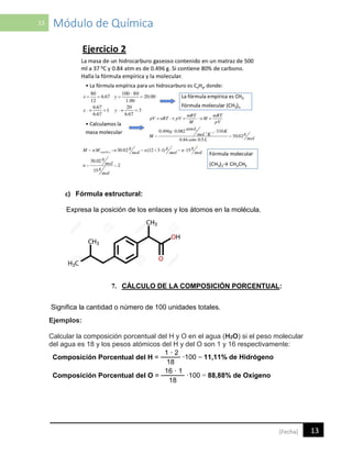 13 Módulo de Química
13[Fecha]
c) Fórmula estructural:
Expresa la posición de los enlaces y los átomos en la molécula.
7. CÁLCULO DE LA COMPOSICIÓN PORCENTUAL:
Significa la cantidad o número de 100 unidades totales.
Ejemplos:
Calcular la composición porcentual del H y O en el agua (H2O) si el peso molecular
del agua es 18 y los pesos atómicos del H y del O son 1 y 16 respectivamente:
Composición Porcentual del H =
1 · 2
·100 = 11,11% de Hidrógeno
18
Composición Porcentual del O =
16 · 1
·100 = 88,88% de Oxígeno
18
.
 