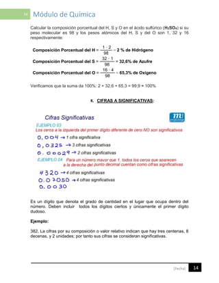 14 Módulo de Química
14[Fecha]
Calcular la composición porcentual del H, S y O en el ácido sulfúrico (H2SO4) si su
peso molecular es 98 y los pesos atómicos del H, S y del O son 1, 32 y 16
respectivamente:
Composición Porcentual del H =
1 · 2
= 2 % de Hidrógeno
98
Composición Porcentual del S =
32 · 1
= 32,6% de Azufre
98
Composición Porcentual del O =
16 · 4
= 65,3% de Oxígeno
98
Verificamos que la suma da 100%: 2 + 32,6 + 65,3 = 99,9 ≈ 100%
8. CIFRAS A SIGNIFICATIVAS:
Es un dígito que denota el grado de cantidad en el lugar que ocupa dentro del
número. Deben incluir todos los dígitos ciertos y únicamente el primer dígito
dudoso.
Ejemplo:
382, La cifras por su composición o valor relativo indican que hay tres centenas, 8
decenas, y 2 unidades; por tanto sus cifras se consideran significativas.
 