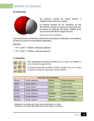 18 Módulo de Química
18[Fecha]
9.3 Hidróxidos:
Se producen cuando los óxidos básicos o
metálicos reaccionan con el agua.
La fórmula general de los hidróxidos es del
tipo X(OH)n, siendo el número de iones igual que
el número de oxidación del catión metálico, para
que la suma total de las cargas sea cero.
Nomenclatura de los hidróxidos
Los hidróxidos son nombrados utilizando la nomenclatura tradicional, nomenclatura
de stock así como la nomenclatura sistemática.
Ejemplos:
+2 + (OH)-1 » Pt(OH)2: hidróxido platinoso
+4 + (OH)-1 » Pt(OH)4: hidróxido platínico
9.4 Oxácidos:
Son compuestos ternarios formados por un óxido no metálico y
una molécula de agua (H2O).
Su fórmula responde al patrón HₐAbOc, donde A es un no metal
o metal de transición. Ejemplos: Ácido sulfúrico.
 