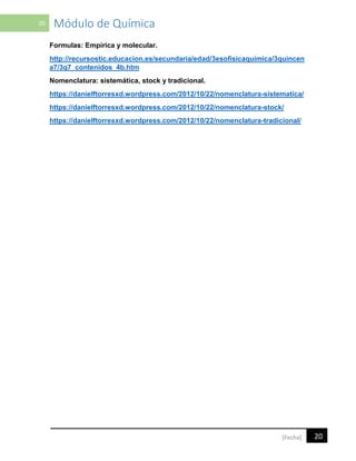 20 Módulo de Química
20[Fecha]
Formulas: Empírica y molecular.
http://recursostic.educacion.es/secundaria/edad/3esofisicaquimica/3quincen
a7/3q7_contenidos_4b.htm
Nomenclatura: sistemática, stock y tradicional.
https://danielftorresxd.wordpress.com/2012/10/22/nomenclatura-sistematica/
https://danielftorresxd.wordpress.com/2012/10/22/nomenclatura-stock/
https://danielftorresxd.wordpress.com/2012/10/22/nomenclatura-tradicional/
 