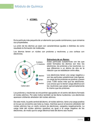 3 Módulo de Química
3[Fecha]
1. ATOMO:
Es la partícula más pequeña de un elemento que puede combinarse y que conserva
sus propiedades.
La unión de los átomos ya sean con características iguales o distintas da como
resultado la formación de moléculas.
Los átomos tienen un núcleo con protones y neutrones, y una corteza con
electrones.
Estructura de un Átomo:
Estas partículas subatómicas con las que
están formados los átomos son tres: los
electrones, los protones y los neutrones. Lo
que diferencia a un átomo de otro es la
relación que se establecen entre ellas.
Los electrones tienen una carga negativa y
son las partículas subatómicas más ligeras.
La carga de los protones es positiva y pesan
unas 1.836 veces más que los electrones.
Los únicos que no tienen carga eléctrica son
los neutrones que pesan aproximadamente
lo mismo que los protones.
Los protones y neutrones se encuentran agrupados en el centro del átomo formado
el núcleo atómico. Por este motivo también se les llama nucleones. Los electrones
aparecen orbitando alrededor del núcleo atómico.
De este modo, la parte central del átomo, el núcleo atómico, tiene una carga positiva
en la que se concentra casi toda su masa, mientras que en el escorzo alrededor del
núcleo atómico hay un cierto número de electrones, cargados negativamente. La
carga total del núcleo atómico (positiva) es igual a la carga negativa de los
electrones, de modo que la carga eléctrica total del átomo sea neutra
 