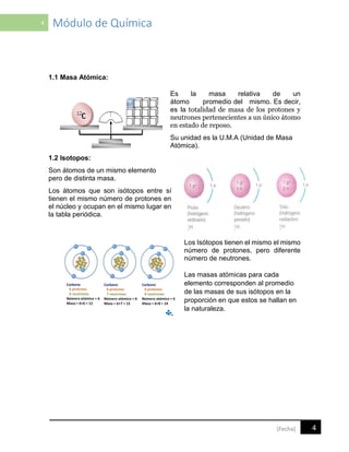 4 Módulo de Química
4[Fecha]
1.1 Masa Atómica:
Es la masa relativa de un
átomo promedio del mismo. Es decir,
es la totalidad de masa de los protones y
neutrones pertenecientes a un único átomo
en estado de reposo.
Su unidad es la U.M.A (Unidad de Masa
Atómica).
1.2 Isotopos:
Son átomos de un mismo elemento
pero de distinta masa.
Los átomos que son isótopos entre sí
tienen el mismo número de protones en
el núcleo y ocupan en el mismo lugar en
la tabla periódica.
Los Isótopos tienen el mismo el mismo
número de protones, pero diferente
número de neutrones.
Las masas atómicas para cada
elemento corresponden al promedio
de las masas de sus isótopos en la
proporción en que estos se hallan en
la naturaleza.
 