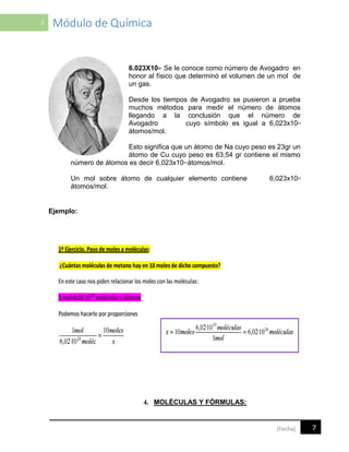 7 Módulo de Química
7[Fecha]
6.023X1023 Se le conoce como número de Avogadro en
honor al físico que determinó el volumen de un mol de
un gas.
Desde los tiempos de Avogadro se pusieron a prueba
muchos métodos para medir el número de átomos
llegando a la conclusión que el número de
Avogadro cuyo símbolo es igual a 6,023x1023
átomos/mol.
Esto significa que un átomo de Na cuyo peso es 23gr un
átomo de Cu cuyo peso es 63,54 gr contiene el mismo
número de átomos es decir 6,023x1023
átomos/mol.
Un mol sobre átomo de cualquier elemento contiene 6,023x1023
átomos/mol.
Ejemplo:
4. MOLÉCULAS Y FÓRMULAS:
 