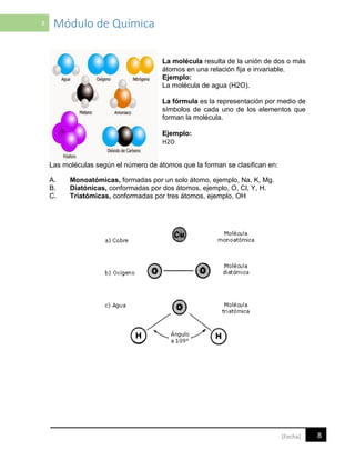 8 Módulo de Química
8[Fecha]
La molécula resulta de la unión de dos o más
átomos en una relación fija e invariable.
Ejemplo:
La molécula de agua (H2O).
La fórmula es la representación por medio de
símbolos de cada uno de los elementos que
forman la molécula.
Ejemplo:
H2O
Las moléculas según el número de átomos que la forman se clasifican en:
A. Monoatómicas, formadas por un solo átomo, ejemplo, Na, K, Mg.
B. Diatónicas, conformadas por dos átomos, ejemplo, O, Cl, Y, H.
C. Triatómicas, conformadas por tres átomos, ejemplo, OH
 