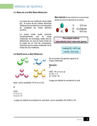 9 Módulo de Química
9[Fecha]
4.1 Masa de una Mol/ Masa Molecular:
La masa de una molécula viene dada
por la suma de las masas atómicas
relativas de sus átomos y se expresan
en unidades de masa atómica
(U.M.A).
La masa molar suele coincidir
numéricamente con la masa
molecular, sin embargo, están dos se
diferencian, en que la masa molar es
la masa de un mol de compuesto,
mientras que la masa molecular es la
masa de una molécula.
4.2 Mol/Gramos o Mol/ Molécula:
Es el número de gramos igual a su
masa molecular.
Ejemplo:
1.
H2O: 18 u.m.a o gr
H: 2x1 = 2
O: 1x16= 16
Luego se realiza la sumatoria lo cual
dará como resultado 18 U.m.a o Gr.
2.
CO2:
C:1x12=12
O:2x16=32
Luego se realiza la sumatoria lo cual dará como resultado 44 U.M.A o Gr.
 