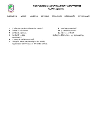 CORPORACION EDUCATIVA FUENTES DE VALORES
GUIA#11 grado 7
1. ¿Qué esel cuento? 8. ¿Cuálessonlasclasesde cuento?
2. ¿Cuálessonlascaracterísticas del cuento? 9. ¿Qué son sustantivos?
3. Escribe 10 sustantivos. 10. ¿Qué sonadjetivos?
4. Escribe 10 adjetivos. 11. ¿Qué son verbos?
5. Escribe 10 verbos. 12. Escribe 10 oracionesconlas categorías
gramaticales.
6. ¿Cuándose use la mayúscula?
7. Escribe un textocortode dospárrafosdonde
hagas usode lamayúsculade diferentesformas.
SUSTANTIVO VERBO ADJETIVO ADVERBIO CONJUNCION INTERJECCIÓN DETERMINANTE
 
