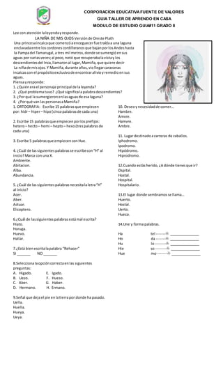 CORPORACION EDUCATIVAFUENTE DE VALORES
GUIA TALLER DE APRENDO EN CASA
MODULO DE ESTUDIO GUIA#11 GRADO 8
Lee con atenciónlaleyendayresponde.
LA NIÑA DE MIS OJOS Versiónde Oreste Plath
Una princesaincaicaque comenzóaenceguecerfue traídaa una laguna
enclavadaentre loscordonescordilleranosque bajanporlosAndeshasta
la Pampadel Tamarugal,a tres mil metros,donde se sumergióensus
aguas por variasveces;al poco,notó que recuperabalavistay los
descendientesdel Inca,llamaronal lugar, Mamiña,que quiere decir
La niñade misojos.Y Mamiña,durante años,viollegarcaravanas
incaicascon el propósitoexclusivode encontraralivioyremedioensus
aguas.
Piensayresponde:
1. ¿Quiénerael personaje principal de laleyenda?
2. ¿Qué problematuvo? ¿Qué significalapalabradescendientes?
3. ¿Por qué la sumergieronenlasaguasde esalaguna?
4. ¿Porqué van las personasaMamiña?
1. ORTOGRAFIA: Escribe 15 palabrasque empiecen
por: hidr– hiper– hipo(cincopalabrasde cada una)
2. Escribe 15 palabrasque empiecenporlosprefijos:
hetero– hecto– hemi – hepto– hexo(tres palabrasde
cada una)
3. Escribe 5 palabrasque empiecenconHue.
4. ¿Cuál de lassiguientespalabrasse escribecon“H” al
inicio?Marca con una X.
Ambiente.
Abitacion.
Alba.
Abundancia.
5. ¿Cuál de lassiguientespalabrasnecesitalaletra“H”
al inicio?
Acer.
Aber.
Actuar.
Elicoptero.
6.¿Cuál de lassiguientespalabrasestámal escrita?
Hiato.
Horuga.
Huevo.
Hallar.
7.¿Está bienescritalapalabra “Rehacer”
SI _______ NO _______
8.Seleccionalaopcióncorrectaenlas siguientes
preguntas:
A. Higado. E. Igado.
B. Ueso. F. Hueso.
C. Aber. G. Haber.
D. Hermano. H. Ermano.
9.Señal que dejael pie enlatierrapor donde ha pasado.
Uella.
Huella.
Hueya.
Ueya.
10. Deseoynecesidadde comer…
Hambre.
Amvre.
Hamvre.
Ambre.
11. Lugar destinadoacarreras de caballos.
Iphodromo.
Ipodromo.
Hipódromo.
Hiprodromo.
12.Cuando estàsherido,¿A dónde tienesque ir?
Ospital.
Hostal.
Hospital.
Hospitalario.
13.El lugar donde sembramosse llama…
Huerto.
Hostal.
Uerto.
Hueco.
14.Une y forma palabras.
Ha tel ------- _______________
Ho da ------- _______________
Hu lo -------- _______________
Hie so -------- _______________
Hue mo ------- _______________
 