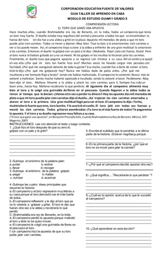 CORPORACION EDUCATIVAFUENTE DE VALORES
GUIA TALLER DE APRENDO EN CASA
MODULO DE ESTUDIO GUIA#11 GRADO 8
COMPRENSIÓN LECTORA
EL TORO QUE GANÓ UNA APUESTA
Hace muchos años, cuando Brahmadatta era rey de Benarés, en la India, había un campesino que tenía
un toro muy fuerte. El dueño estaba muy orgulloso del animal y presumía a todos los que se encontraban la
fuerza del toro. Un día fue a una aldea y gritó en la plaza:-Apuesto mil monedas de plata a que mi toro
puede jalar cien carretas. Todos se rieron y dijeron:-Muy bien. Trae tu toro y le amarraremos cien carretas a
ver si las puede mover. Así, el campesino trajo su toro a la aldea y enfrente de una gran multitud lo amarraron
a las carretas. Entonces el dueño lo golpeó con un palo y le dijo:-¡Muévete, flojo! ¡Jala con fuerza, bruto! Pero
al toro nunca le habían gritado así y no se movió. Ni los golpes ni los insultos lo hicieron jalar las carretas.
Finalmente, el dueño tuvo que pagarla apuesta y se regresó con tristeza a su casa. Allí se sentó y se quejó
en voz alta:-¿Por qué mi toro tan fuerte hizo eso? Muchas veces ha llevado cargas más pesadas con
facilidad. ¿Por qué me avergonzó delante de toda la gente? Esa noche, cuando fue a darle de comer al toro,
éste le dijo:-¿Por qué me golpeaste hoy? Nunca me habías dado de palos antes. ¿Por qué me
insultaste y me llamaste flojo y bruto? Jamás me habías maltratado. El campesino le contestó:-Nunca más te
volveré a maltratar. Siento mucho haberte apaleado e insultado. Jamás lo volveré a hacer. Perdóname.-Muy
bien-dijo el toro-. Mañana llévame a la aldea y jalaré las cien carretas para ti. Siempre has sido un
buen amo...hasta hoy. Mañana recobrarás lo que perdiste. Al siguiente día el campesino alimentó muy
bien al toro y le colgó una guirnalda de flores en el pescuezo. Cuando llegaron a la aldea todos se
rieron al tiempo que le decían:-¿Vienes otra vez a perder tu dinero?-Hoy les apuesto dos mil monedas de
plata a que mi toro puede jalar cien carretas-dijo el dueño...Así trajeron las cien carretas amarradas y
ataron al toro a la primera. Una gran multitud llegó para ver al toro. El campesino le dijo:-Torito,
muéstrales lo fuerte que eres, toro bonito. Y le acarició el cuello. El toro jaló con todas sus fuerzas y
movió las cien carretas. Todos gritaron asombrados:-¡Tu toro es el más fuerte de todos! Te pagaremos
la apuesta. Y el toro y su dueño regresaron muy felices a su casa.
(“El toro que ganó una apuesta”,enBenjamínPreciadoSolís,CuandoBrahmadattaeraReyde Benarés.México,SEP-
Magenta,2007)
INSTRUCCIONES: Lee con atención el texto y luego contesta.
1. ¿Qué hizo el toro después de que su amo lo
golpeó con un palo y le gritó?
_________________________________________
_________________________________________
_________________________________________
_________________________________________
_________________________________________
_________________________________________
_________________________________________
2.-Subraya el sinónimo de la palabra jalar:
a.-juntar b.-estirar
c.-llevar d.-recoger
3.-Subraya el antónimo de la palabra golpeó:
a.-pegar b.-hablar
c.-tumbar d.-acariciar
4.-Subraya las cuatro ideas principales que
resumen la historia:
a.-El campesino y el toro regresaron muy felices a
su casa porque el toro demostró ser el más fuerte
de todos.
b.-El campesino reflexionó y le dijo al toro que ya
no lo volvería a golpear y gritar. El toro le dijo que
fueran otra vez a la aldea y recobraría lo que
perdió.
C.-Brahmadatta era rey de Benarés, en la India.
d.-El campesino perdió la apuesta porque maltrató
al toro y éste no se quiso mover.
e.-El campesino le colgó una guirnalda de flores en
el pescuezo al toro.
f.-Un campesino hizo la apuesta de que su toro
podía jalar cien carretas.
5.-Escribe el subtítulo que le pondrías a la última
parte de la historia. (Está en negritas)y porqué.
_________________________________________
____________________________________
6.-En la primera parte de la historia, ¿por qué el
toro no se movió para jalar la carreta?
_________________________________________
_________________________________________
_________________________________________
_________________________________________
7.-¿Por qué el campesino decidió apostar otra vez?
8.- ¿Qué significa.....”Recobrarás lo que perdiste “?
_________________________________________
_________________________________________
_________________________________________
_________________________________________
_________________________________________
9.-¿Cuál es tú opinión acerca de lo que le sucedió
al campesino?
_________________________________________
_________________________________________
_________________________________________
_________________________________________
_________________________________________
_________________________________________
_________________________________________
10.-¿Qué aprendiste en esta lección?
_________________________________________
_________________________________________
_________________________________________
_________________________________________
_________________________________________
 