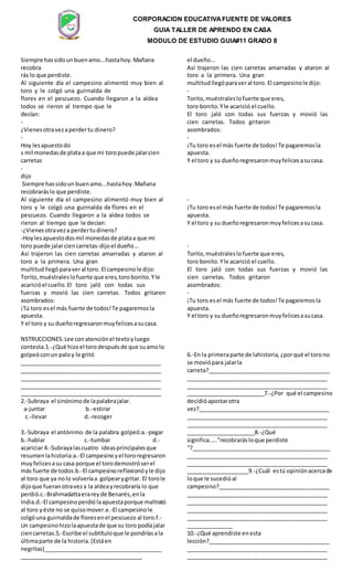 CORPORACION EDUCATIVAFUENTE DE VALORES
GUIA TALLER DE APRENDO EN CASA
MODULO DE ESTUDIO GUIA#11 GRADO 8
Siempre hassidounbuenamo...hastahoy.Mañana
recobra
rás lo que perdiste.
Al siguiente día el campesino alimentó muy bien al
toro y le colgó una guirnalda de
flores en el pescuezo. Cuando llegaron a la aldea
todos se rieron al tiempo que le
decían:
-
¿Vienesotravezaperdertu dinero?
-
Hoy lesapuestodo
s mil monedasde plataa que mi toropuede jalarcien
carretas
-
dijo
el dueño...
Así trajeron las cien carretas amarradas y ataron al
toro a la primera. Una gran
multitudllegóparaveral toro. El campesinole dijo:
-
Torito,muéstraleslofuerte que eres,
toro bonito.Yle acarició el cuello.
El toro jaló con todas sus fuerzas y movió las
cien carretas. Todos gritaron
asombrados:
-
¡Tu toro esel más fuerte de todos!Te pagaremosla
apuesta.
Y el toro y su dueñoregresaronmuyfelicesasucasa.
Siempre hassidoun buenamo...hastahoy.Mañana
recobraráslo que perdiste.
Al siguiente día el campesino alimentó muy bien al
toro y le colgó una guirnalda de flores en el
pescuezo. Cuando llegaron a la aldea todos se
rieron al tiempo que le decían:
-¿Vienesotraveza perdertudinero?
-Hoylesapuestodosmil monedasde plataa que mi
toro puede jalarciencarretas-dijoel dueño...
Así trajeron las cien carretas amarradas y ataron al
toro a la primera. Una gran
multitudllegó paraveral toro. El campesinole dijo:
Torito,muéstraleslofuerte que eres,torobonito.Yle
acaricióel cuello.El toro jaló con todas sus
fuerzas y movió las cien carretas. Todos gritaron
asombrados:
¡Tú toro esel más fuerte de todos!Te pagaremosla
apuesta.
Y el toro y su dueñoregresaronmuyfelicesasucasa.
-
¡Tu toro esel más fuerte de todos!Te pagaremosla
apuesta.
Y el toro y su dueñoregresaronmuyfelicesasucasa.
-
Torito,muéstraleslofuerte que eres,
toro bonito.Yle acarició el cuello.
El toro jaló con todas sus fuerzas y movió las
cien carretas. Todos gritaron
asombrados:
-
¡Tu toro esel más fuerte de todos!Te pagaremosla
apuesta.
Y el toro y su dueñoregresaronmuyfelicesasucasa.
NSTRUCCIONES:Lee conatenciónel textoyluego
contesta.1.-¿Qué hizoel torodespuésde que suamolo
golpeóconun paloy le gritó
_____________________________________________
_____________________________________________
_____________________________________________
_____________________________________________
_____________________________________________
2.-Subraya el sinónimode lapalabrajalar.
a-juntar b.-estirar
c.-llevar d.-recoger
3.-Subraya el antónimo de la palabra golpeó:a.-pegar
b.-hablar c.-tumbar d.-
acariciar 4.-Subrayalascuatro ideasprincipalesque
resumenlahistoria:a.-El campesinoyel tororegresaron
muyfelicesasu casa porque el torodemostróserel
más fuerte de todos.b.-El campesinoreflexionóyle dijo
al toro que ya nolo volveríaa golpearygritar. El torole
dijoque fueranotraveza la aldeayrecobraría lo que
perdió.c.-Brahmadattaerareyde Benarés,enla
India.d.-El campesinoperdiólaapuestaporque maltrató
al toro yéste no se quisomover.e.-El campesinole
colgóuna guirnaldade floresenel pescuezo al toro.f.-
Un campesinohizolaapuestade que su toro podíajalar
ciencarretas.5.-Escribe el subtítuloque le pondríasala
últimaparte de la historia.(Estáen
negritas)______________________________________
_______________________________________
6.-En la primeraparte de lahistoria,¿porqué el torono
se moviópara jalarla
carreta?_______________________________________
_____________________________________________
_____________________________________________
_________________________7.-¿Por qué el campesino
decidióapostarotra
vez?__________________________________________
_____________________________________________
_____________________________________________
______________________8.-¿Qué
significa.....”recobrarásloque perdiste
“?____________________________________________
_____________________________________________
_____________________________________________
____________________9.-¿Cuál estú opiniónacercade
loque le sucedióal
campesino?____________________________________
_____________________________________________
_____________________________________________
_____________________________________________
_____________________________________________
_______________
10.-¿Qué aprendiste enesta
lección?_______________________________________
_____________________________________________
_____________________________________________
 