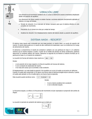 11
VIBRACIÓN LIBRE
Una vibración es el movimiento oscilatorio de un cuerpo (o sistema de cuerpos conectados) desplazado
desde una posición de equilibrio.
Las vibraciones son libres cuando no existen fuerzas o acciones exteriores directamente aplicadas al
sistema a lo largo del tiempo.
 Periodo de vibración: Es el intervalo de tiempo necesario para que el sistema efectúe un ciclo
completo de movimiento.
 Frecuencia: Es el número de ciclos por unidad de tiempo.
 Amplitud de vibración: Es el desplazamiento máximo del sistema desde su posición de equilibrio.
SISTEMA MASA – RESORTE*
El sistema masa resorte está compuesto por una masa puntual, un resorte ideal y un punto de sujeción del
resorte. El resorte ideal puede ser un resorte de alto coeficiente de elasticidad y que no se deforma en el rango
de estiramiento del resorte.
Si estiramos o comprimimos el resorte de constante k solidario con una partícula de masa m y lo soltamos
veremos que el resorte empieza a oscilar. A partir de la medida del periodo de dichas oscilaciones, podemos
determinar la constante elástica del resorte. Aplicamos la segunda ley de Newton al sistema formado por la
partícula de masa m y el resorte de constante k.
La ecuación de fuerzas del sistema masa resorte es: 𝒎𝒂 = – 𝒌𝒙
Donde:
- x es la posición de la masa respecto a la línea de equilibrio de fuerzas del sistema.
- k es la constante de elasticidad del resorte.
- m la masa del cuerpo que es sometido a esta oscilación.
El desplazamiento x se mide desde la posición O de equilibrio en la que el muelle se encuentra sin deformar.
Cuando el muelle está comprimido (x<0) ejerce una fuerza sobre la partícula dirigida hacia la derecha. Cuando
el muelle está estirado (x>0) el muelle ejerce una fuerza hacia la izquierda.
Esta ecuación puede escribirse como: 𝒙 = 𝑨 𝒔𝒆𝒏(𝒘𝒕 + ø)
Donde:
- A es la máxima amplitud de la oscilación
- w es la velocidad angular.
La frecuencia angular, se refiere a la frecuencia del movimiento circular expresada en proporción del cambio de
ángulo.
𝒘𝟐
=
𝒌
𝒎
→ 𝒘 = √
𝒌
𝒘
La ecuación el periodo de oscilación del sistema que es dado por:
𝑻 = 𝟐𝝅√
𝒎
𝒌
 