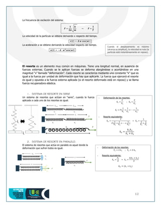 12
La frecuencia de oscilación del sistema:
𝑭 =
𝟏
𝟐𝝅
√
𝒌
𝒎
→ 𝑭 =
𝟏
𝑻
La velocidad de la partícula se obtiene derivando x respecto del tiempo.
𝒗(𝒕) = 𝑨 𝒘 𝒄𝒐𝒔(𝒘𝒕 )
La aceleración a se obtiene derivando la velocidad respecto del tiempo.
𝒂(𝒕) = −𝑨 · 𝒘𝟐
𝒔𝒆𝒏(𝒘𝒕)
El resorte es un elemento muy común en máquinas. Tiene una longitud normal, en ausencia de
fuerzas externas. Cuando se le aplican fuerzas se deforma alargándose o acortándose en una
magnitud “x” llamada “deformación”. Cada resorte se caracteriza mediante una constante “k” que es
igual a la fuerza por unidad de deformación que hay que aplicarle. La fuerza que ejercerá el resorte
es igual y opuesta a la fuerza externa aplicada (si el resorte deformado está en reposo) y se llama
fuerza recuperadora elástica.
1. SISTEMA DE RESORTE EN SERIE
Un sistema de resortes que actúan en “serie”, cuando la fuerza
aplicada a cada uno de los resortes es igual.
2. SISTEMA DE RESORTE EN PARALELO.
El sistema de resortes que actúa en paralelo es aquel donde la
deformación que sufren todos es igual.
Cuando el desplazamiento es máximo
(alcanza su amplitud), la velocidad es nula (la
partícula está instantáneamente en reposo).
- Deformación de los resortes:
δ1 =
𝐹
𝑘1
; δ2 =
𝐹
𝑘2
𝛿𝑡 = 𝐹(
1
𝑘1
+
1
𝑘2
+ ⋯ +
1
𝑘𝑛
)
- Resorte equivalente:
𝑘𝑒 =
𝐹
𝐹(
1
𝑘1
+
1
𝑘2
+ ⋯ +
1
𝑘𝑛
)
→ 𝑘𝑒 =
1
1
𝑘1
+
1
𝑘2
𝑘𝑒 =
𝑘1𝑘2
𝑘1 + 𝑘2
- Deformación de los resortes:
F1 = 𝛿 𝑘1 ; F2 = 𝛿 𝑘2
- Resorte equivalente:
𝑘𝑒 =
𝐹𝑇
𝛿
→ 𝑘𝑒 =
𝛿(𝑘1 + 𝑘2)
𝛿
𝑘𝑒 = (𝑘1 + 𝑘2)
 