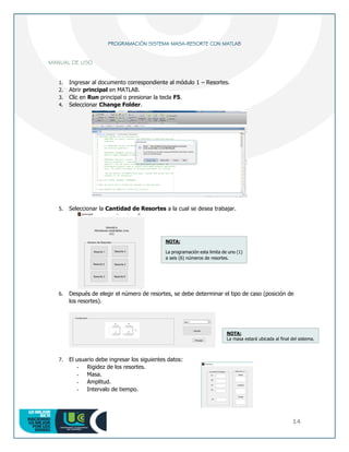 14
PROGRAMACIÓN SISTEMA MASA-RESORTE CON MATLAB
MANUAL DE USO
1. Ingresar al documento correspondiente al módulo 1 – Resortes.
2. Abrir principal en MATLAB.
3. Clic en Run principal o presionar la tecla F5.
4. Seleccionar Change Folder.
5. Seleccionar la Cantidad de Resortes a la cual se desea trabajar.
6. Después de elegir el número de resortes, se debe determinar el tipo de caso (posición de
los resortes).
7. El usuario debe ingresar los siguientes datos:
- Rigidez de los resortes.
- Masa.
- Amplitud.
- Intervalo de tiempo.
NOTA:
La programación esta limita de uno (1)
a seis (6) números de resortes.
NOTA:
La masa estará ubicada al final del sistema.
 