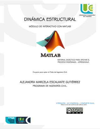 0
DINÁMICA ESTRUCTURAL
MÓDULO DE INTERACTIVO CON MATLAB
Proyecto para optar al Título de Ingeniero Civil.
ALEJANDRA MARCELA ESCALANTE GUTIÉRREZ
PROGRAMA DE INGENIERÍA CIVIL.
MATERIAL DIDÁCTICO PARA APOYAR EL
PROCESO ENSEÑANZA – APRENDIZAJE.
Esta no es una Licencia de Cultura Libre.
ATRIBUCIÓN - NO COMERCIAL – COMPARTIR IGUAL.
 