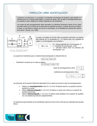 22
VIBRACIÓN LIBRE AMORTIGUADA*
La masa m se desliza sin fricción sobre la superficie horizontal y su posición
está descrita por la coordenada en x. El resorte tiene una constante de
rigidez k y el amortiguador una constante c.
Fa – fuerza producida por el amortiguador, N.
c – constante del amortiguador. (s/m)
ü - velocidad relativa entre los extremos del
amortiguador, m/s
La ecuación de movimiento para un sistema lineal amortiguado en vibración libre es:
𝑚 ü + 𝑐𝑢′
+ 𝑘𝑢 = 0
- Dividiendo la ecuación por la masa se obtiene:
ü + 2𝜉 𝜔𝑛𝑢′
+ 𝜔𝑛
2
𝑢 = 0
Razón de amortiguamiento crítico: 𝜉 =
𝑐
𝑐𝑐𝑟
Coeficiente de amortiguamiento crítico:
𝑐𝑐𝑟 = 2𝑚 𝜔𝑛 → 𝑐𝑐𝑟 =
2𝑘
𝜔𝑛
Las soluciones de la ecuación diferencial dependerán de los valores que tome la razón de amortiguamiento.
 Sistema con amortiguamiento crítico ξ=1 (c=Ccr): El sistema retorna a su posición inicial de
equilibrio sin oscilar.
 Sistema Sobreamortiguado ξ >1(c>Ccr): El sistema no oscila, pero retorna a su posición de
equilibrio lentamente.
 Sistema Subamortiguado ξ <1(c<Ccr): El sistema oscila alrededor de la posición de equilibrio
con una amplitud que decrece progresivamente.
En mediciones experimentales se han identificado valores de ξ entre 0.02 y 0.05 para los materiales estructurales
típicos.
“Cuando en una estructura, o un oscilador, se presentan movimientos de oscilación, estos tienden a ir
disminuyendo con el tiempo hasta llegar a un punto de reposo. Esto se debe al amortiguamiento que
se presenta en ellos, disipando la energía originada por las oscilaciones.
Las causas de este amortiguamiento están asociadas con diferentes fenómenos dentro de los cuales
se puede contar con la fricción de la masa sobre la superficie de apoyo, el efecto del aire que rodea a
la masa, el cual tiende a impedir que ocurra el movimiento, la no linealidad del material del resorte,
entre otros”- (García, Luis, 1998).
Ilustración 1. Sistema elástico amortiguado
de un grado de libertad (Gómez, 2007)
𝑭𝒂 = 𝒄ü
 