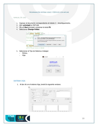 25
PROGRAMACIÓN SISTEMA VIGAS Y PÓRTICOS CON MATLAB
MANUAL DE USO
1. Ingresar al documento correspondiente al módulo 2 – Amortiguamiento.
2. Abrir principal en MATLAB.
3. Clic en Run principal o presionar la tecla F5.
4. Seleccionar Change Folder.
5. Seleccionar el Tipo de Sistema a trabajar:
- Pórtico.
- Viga.
SISTEMA VIGA
1. Al dar clic en el sistema Viga, tendrá la siguiente ventana:
 