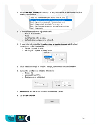 26
2. Se debe escoger un caso estipulado por el programa, el cual se encuentra en la parte
superior de la ventana.
3. El usuario debe ingresar los siguientes datos:
- Módulo de Elasticidad.
- Masa.
- Luz (Distancia entre apoyos).
- La Razón de amortiguamiento critico (ξ)
4. El usuario tiene la posibilidad de determinar la sección transversal (área) del
elemento es circular o rectangular.
- Circular: Ingresar el radio.
- Rectangular: ingresar la base y altura.
5. Volver a seleccionar tipo de sección a trabajar, con el fin de calcular la inercia.
6. Ingresar las condiciones iniciales del sistema:
- Tiempo (t).
- Velocidad Inicial (Vo).
- Desplazamiento Inicial (Uo).
7. Seleccionar el Caso al cual se desea establecer los cálculos.
8. Dar clic en calcular.
 
