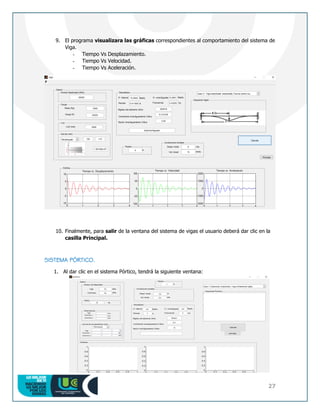 27
9. El programa visualizara las gráficas correspondientes al comportamiento del sistema de
Viga.
- Tiempo Vs Desplazamiento.
- Tiempo Vs Velocidad.
- Tiempo Vs Aceleración.
10. Finalmente, para salir de la ventana del sistema de vigas el usuario deberá dar clic en la
casilla Principal.
SISTEMA PÓRTICO.
1. Al dar clic en el sistema Pórtico, tendrá la siguiente ventana:
 