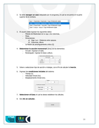 28
2. Se debe escoger un caso estipulado por el programa, el cual se encuentra en la parte
superior de la ventana.
3. El usuario debe ingresar los siguientes datos:
- Módulo de Elasticidad de la viga y las columnas.
- Masa.
- Dimensiones:
a) Viga: Luz – Distancia entre apoyos.
b) Columnas: Altura
- La Razón de amortiguamiento critico (ξ)
4. Determinar la sección transversal (área) de los elementos:
- Circular: Ingresar el radio.
- Rectangular: ingresar la base y altura.
5. Volver a seleccionar tipo de sección a trabajar, con el fin de calcular la inercia.
6. Ingresar las condiciones iniciales del sistema:
- Tiempo (t).
- Velocidad Inicial (Vo).
- Desplazamiento Inicial (Uo).
7. Seleccionar el Caso al cual se desea establecer los cálculos.
8. Dar clic en calcular.
 