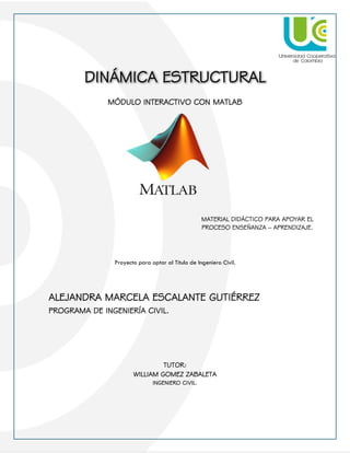 1
DINÁMICA ESTRUCTURAL
MÓDULO INTERACTIVO CON MATLAB
Proyecto para optar al Título de Ingeniero Civil.
ALEJANDRA MARCELA ESCALANTE GUTIÉRREZ
PROGRAMA DE INGENIERÍA CIVIL.
TUTOR:
WILLIAM GOMEZ ZABALETA
INGENIERO CIVIL.
MATERIAL DIDÁCTICO PARA APOYAR EL
PROCESO ENSEÑANZA – APRENDIZAJE.
 