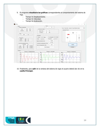 29
9. El programa visualizara las gráficas correspondientes al comportamiento del sistema de
Viga.
- Tiempo Vs Desplazamiento.
- Tiempo Vs Velocidad.
- Tiempo Vs Aceleración.
10. Finalmente, para salir de la ventana del sistema de vigas el usuario deberá dar clic en la
casilla Principal.
 