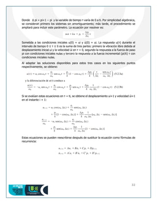 32
Donde Δ pi = pi+1 − pi y la variable de tiempo τ varía de 0 a ti. Por simplicidad algebraica,
se consideran primero los sistemas sin amortiguamiento; más tarde, el procedimiento se
ampliará para incluir este parámetro. La ecuación por resolver es:
Sometida a las condiciones iniciales u(0) = ui y ú(0) = ui. La respuesta u(τ) durante el
intervalo de tiempo 0 ≤ τ ≤ ti es la suma de tres partes: primero la vibración libre debida al
desplazamiento inicial ui y la velocidad úi en τ = 0, segundo la respuesta a la fuerza de paso
pi con condiciones iniciales nulas y tercero la respuesta a la fuerza incremental (pi/ti) τ con
condiciones iniciales nulas.
Al adaptar las soluciones disponibles para estos tres casos en los siguientes puntos
respectivamente, se obtiene:
Si se evalúan estas ecuaciones en τ = ti, se obtiene el desplazamiento ui+1 y velocidad úi+1
en el instante i + 1:
Estas ecuaciones se pueden reescribirse después de sustituir la ecuación como fórmulas de
recurrencia:
 