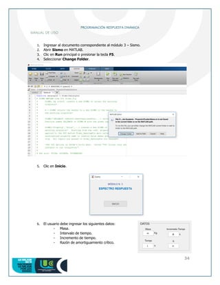34
PROGRAMACIÓN RESPUESTA DINÁMICA
MANUAL DE USO
1. Ingresar al documento correspondiente al módulo 3 – Sismo.
2. Abrir Sismo en MATLAB.
3. Clic en Run principal o presionar la tecla F5.
4. Seleccionar Change Folder.
5. Clic en Inicio.
6. El usuario debe ingresar los siguientes datos:
- Masa.
- Intervalo de tiempo.
- Incremento de tiempo.
- Razón de amortiguamiento crítico.
 