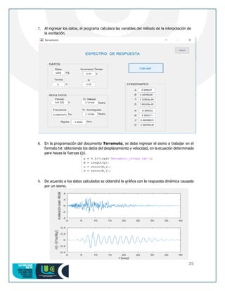 35
7. Al ingresar los datos, el programa calculara las variables del método de la interpolación de
la excitación.
8. En la programación del documento Terremoto, se debe ingresar el sismo a trabajar en el
formato txt obteniendo los datos del desplazamiento y velocidad, en la ecuación determinada
para hayas la fuerzas (p).
9. De acuerdo a los datos calculados se obtendrá la gráfica con la respuesta dinámica causada
por un sismo.
 
