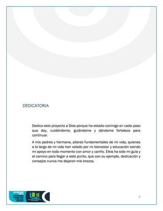 2
DEDICATORIA
Dedico este proyecto a Dios porque ha estado conmigo en cada paso
que doy, cuidándome, guiándome y dándome fortaleza para
continuar.
A mis padres y hermana, pilares fundamentales de mi vida, quienes
a lo largo de mi vida han velado por mi bienestar y educación siendo
mi apoyo en todo momento con amor y cariño. Ellos ha sido mi guía y
el camino para llegar a este punto, que con su ejemplo, dedicación y
consejos nunca me dejaron mis brazos.
 
