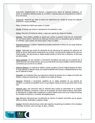 5
aceleración, desplazamiento de fluencia o desplazamiento último de sistemas inelásticos, en
donde se consideran distintos niveles de ductilidad o distintos tipos de comportamiento histérico
de la estructura.
- Frecuencia: Magnitud que mide el número de repeticiones por unidad de tiempo de cualquier
fenómeno o suceso periódico.
- Masa: Cantidad de materia que posee un cuerpo.
- Periodo: El tiempo que tarda en reproducirse una oscilación o ciclo.
- Pórtico: Estructura formada por pilares y vigas que soporta las cargas de forjados.
- Resortes: Pieza elástica, doblada en espiral que recobra su posición inicial tras ser comprimida
por una fuerza externa. Elemento de metal que funciona como un mecanismo que se comprime,
se extiende, o gira cuando una fuerza igual o mayor se aplica.
- Respuesta dinámica: Cualquier magnitud que pueda caracterizar el efecto de una carga dinámica
sobre la estructura.
- Rigidez: Capacidad que tienen los elementos de las estructuras de aguantar los esfuerzos sin
perder su forma (deformarse) manteniendo sus uniones. Las estructuras rígidas se dice que son
indeformables. Las estructuras no rígidas pueden perder su forma tras un esfuerzo, se dice que
son deformables.
- Sismo-resistente: Es una vibración o movimiento ondulatorio del suelo que se presenta por la
súbita liberación de energía sísmica, que se acumula dentro de la tierra debido a fuertes tensiones
o presiones que ocurren en su interior.
- Sistemas Elásticos: Un material es elástico cuando recupera su forma original después de retirar
la carga aplicada si además existe una proporcionalidad entre fuerzas y desplazamientos se dice
que el material es lineal.
- Velocidad: es la magnitud física que expresa la variación de posición de un objeto en función del
tiempo, o distancia recorrida por un objeto en la unidad de tiempo.
- Vibración: Oscilación o movimiento repetitivo de un objeto alrededor de una posición de
equilibrio. La posición de equilibrio es la a la que llegará cuando la fuerza que actúa sobre él sea
cero.
- Vibración Libre: Una estructura está en vibración libre cuando es perturbada de su posición
estática de equilibrio y comienza a vibrar sin la excitación de fuerza externa alguna. Para definir
la velocidad de un objeto debe considerarse no sólo la distancia que recorre por unidad de tiempo
sino también la dirección y el sentido del desplazamiento.
- Viga: Elemento estructural que normalmente se colocan en posición horizontal, que se apoyan
sobre los pilares, destinados a soportar cargas.
- Voladizo: Elemento estructural que sobre sale respecto a la pared que lo sostiene. Por su longitud
horizontal, funcionan como una viga, es decir, a flexión.
 