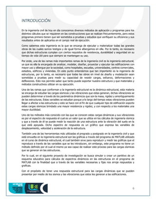 6
INTRODUCCIÓN
En la ingeniería civil de hoy en día conocemos diversos métodos de aplicación y programas para los
distintos cálculos que se requieren en las construcciones que se realizan frecuentemente, pero estos
programas primero tienen que ser sometidos a pruebas y estudios que verifiquen su eficiencia y sus
resultados antes de aplicarlos en el campo real de ejecución.
Como sabemos esta ingeniería es la que se encarga de ejecutar y materializar todas las grandes
obras de las cuales somos testigos y de igual forma albergamos en ella. Por lo tanto, es necesario
que dichas estructuras cumplan con ciertos requisitos de resistencia, durabilidad y seguridad en su
tiempo de vida útil para que siempre se mantengan su uso.
Por ende, una de las ramas más importantes ramas de la ingeniería civil es la ingeniería estructural,
ya que es ella la encargada de analizar, modelar, diseñar, proyectar y ejecutar las edificaciones con
mayor uso y albergue por la sociedad, como hospitales, escuelas, universidades, centros comerciales,
estadios, edificios y viviendas. En este punto entendemos que tan importante es la ingeniería de
estructuras, por lo tanto, es necesario que todas las obras en nivel de diseño y modelación sean
sometidas a pruebas para medir su capacidad de resistir cargas, esfuerzo, deformaciones y
deflexiones. Esto nos permite saber que tanto puede soportar nuestra estructura y que materiales y
métodos constructivos utilizar en su ejecución.
Una de las ramas que conforman a la ingeniería estructural es la dinámica estructural, esta materia
se encarga de estudiar las cargas sísmicas y las vibraciones que estas generan, dichas vibraciones se
pueden determinar a través de los parámetros dinámicos que son la masa, rigidez y amortiguamiento
de las estructuras. Estas variables se estudian porque a lo largo del tiempo estas vibraciones pueden
llegar a afectar a las estructuras y esto se hace con el fin de que cualquier tipo de edificación soporte
estas cargas sísmicas brindado una mayor resistencia y rigidez, y con respecto a los materiales una
mayor ductilidad.
Uno de los métodos más conocido con las que se conocen estas cargas dinámicas y sus vibraciones
es por el espectro de respuesta el cual es un valor que se utiliza en los cálculos de ingeniería sísmica
y que a través de él se puede medir la reacción de una estructura ante la vibración del suelo en la
que está apoyada. Dicho espectro de respuesta es un gráfico que expresa las variables de
desplazamiento, velocidad y aceleración de la estructura.
También una de las herramientas más utilizadas el pregrado y postgrado en la ingeniería civil y que
está envuelta en la ingeniería estructural son las gráficas a través del programa de MATLAB utilizado
en el curso de dinámica estructural, el cual también sirve para reproducir y medir las gráficas que el
reproduce a través de las variables que se les introducen, sin embargo, este programa no tiene un
método definido por el cual el mismo ya sea capaz de realizar este proceso para las cargas sísmicas
que se generan en las estructuras.
Por lo cual, en el siguiente proyecto de investigación se busca simular o crear un partitivo de un
esquema educativo para cálculos de espectros dinámicos en las estructuras en el programa de
MATLAB con la finalidad que a través de las variables necesarias y fijas nos arroje respuestas y
graficas.
Con el propósito de tener una respuesta estructural para las cargas dinámicas que se pueden
presentar por medio de los sismos y las vibraciones que estos les generan a las edificaciones.
 
